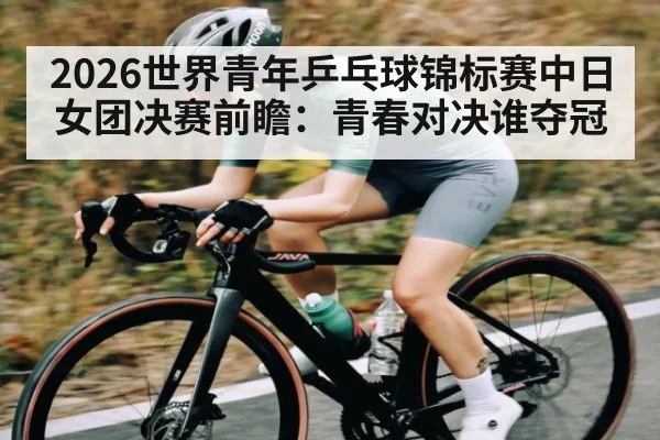 2026世界青年乒乓球锦标赛中日女团决赛前瞻：青春对决谁夺冠 | kaiyun